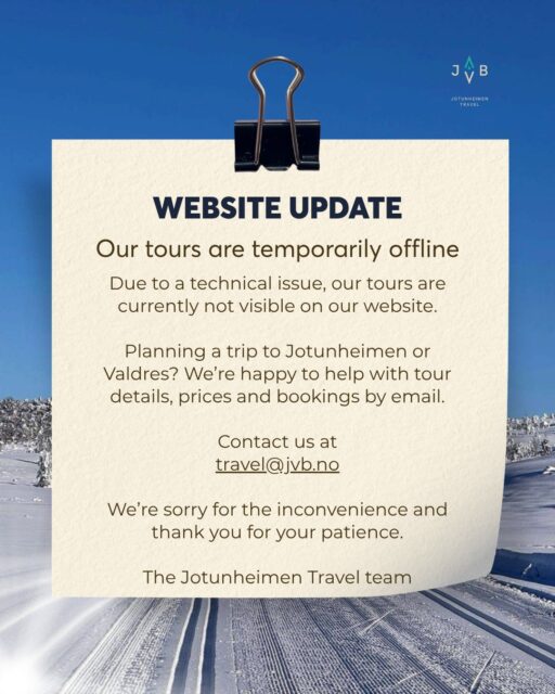 New update: ✅ Problem solved
⚠️ WEBSITE UPDATE
Our tours are temporarily offline
Due to a technical issue, our tours are currently not visible on our website.
Planning a trip to Jotunheimen or Valdres? We’re happy to help with tour details, prices and bookings by email.
Contact us at
travel@jvb.no
We’re sorry for the inconvenience and thank you for your patience.
The Jotunheimen Travel team