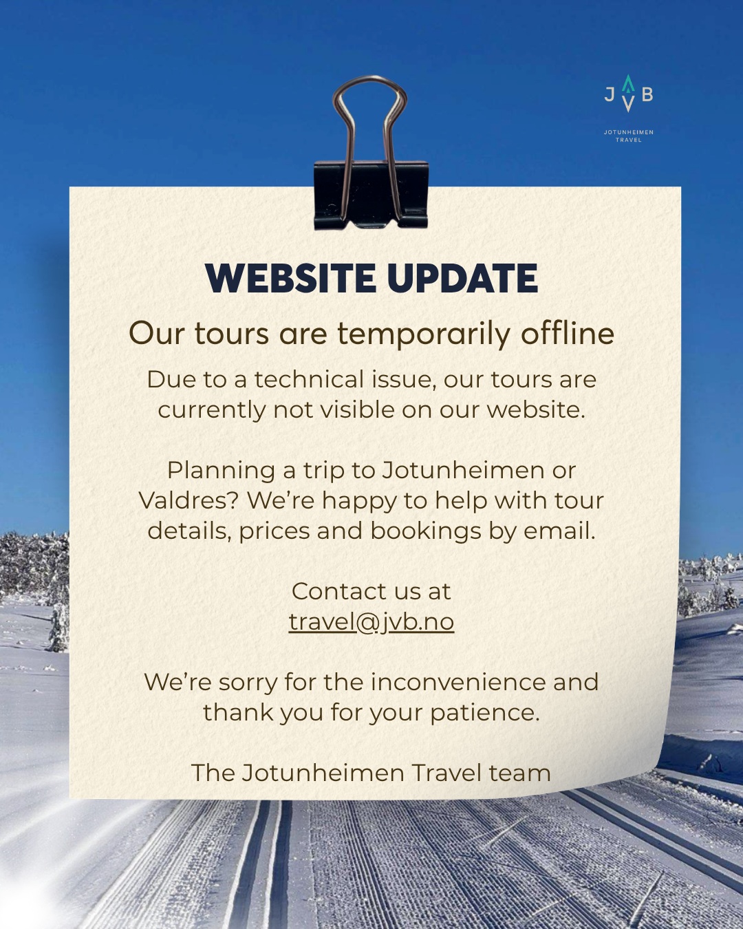 New update: ✅ Problem solved
⚠️ WEBSITE UPDATE
Our tours are temporarily offline
Due to a technical issue, our tours are currently not visible on our website.
Planning a trip to Jotunheimen or Valdres? We’re happy to help with tour details, prices and bookings by email.
Contact us at
travel@jvb.no
We’re sorry for the inconvenience and thank you for your patience.
The Jotunheimen Travel team